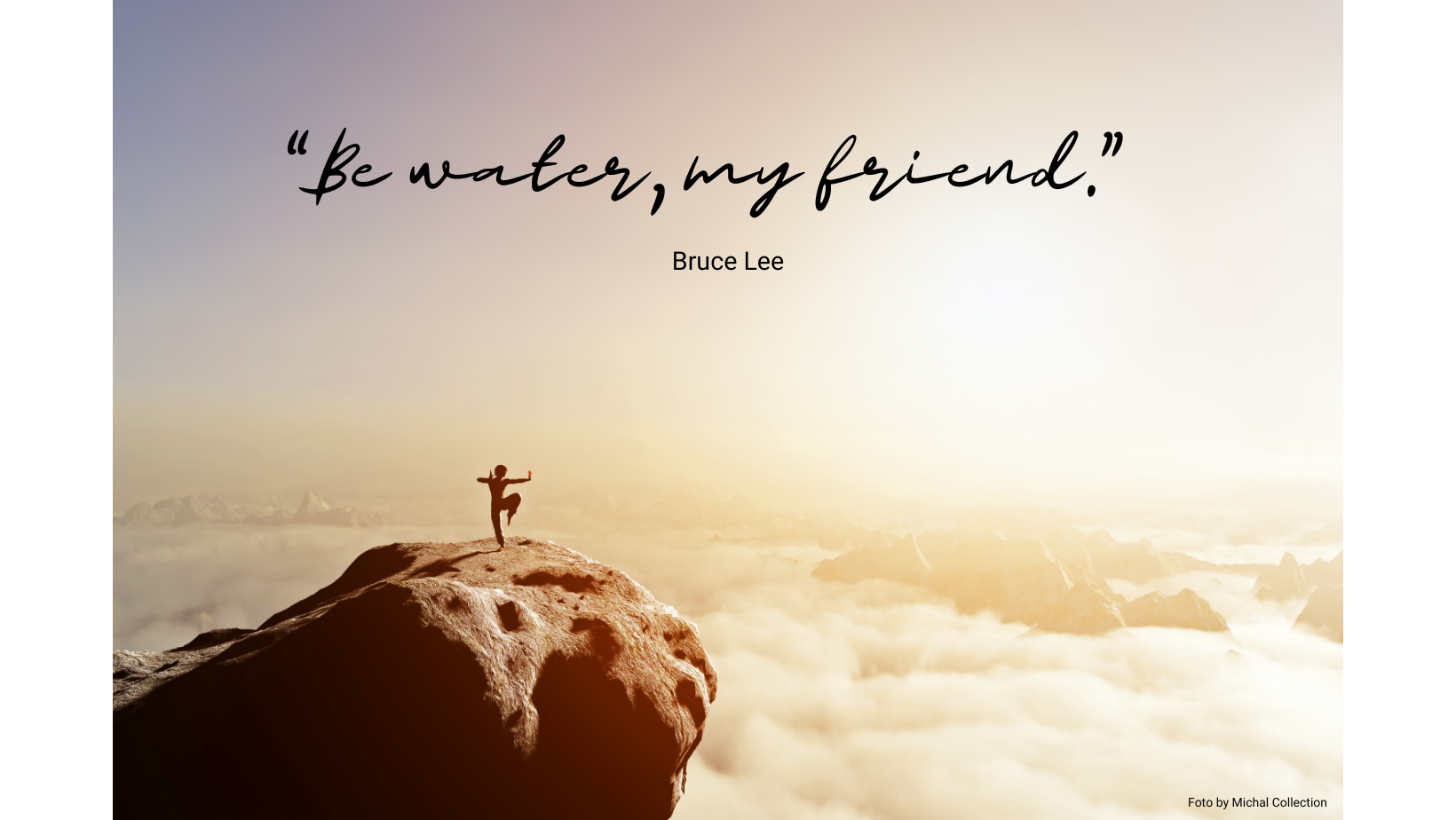 “Be water, my friend.” - Bruce Lee